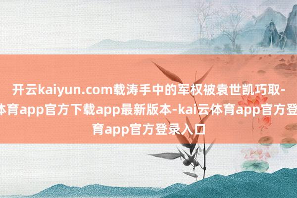 开云kaiyun.com载涛手中的军权被袁世凯巧取-kai云体育app官方下载app最新版本-kai云体育app官方登录入口