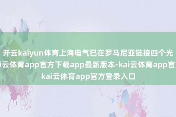 开云kaiyun体育上海电气已在罗马尼亚链接四个光伏花式-kai云体育app官方下载app最新版本-kai云体育app官方登录入口