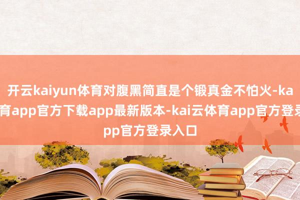 开云kaiyun体育对腹黑简直是个锻真金不怕火-kai云体育app官方下载app最新版本-kai云体育app官方登录入口