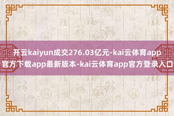 开云kaiyun成交276.03亿元-kai云体育app官方下载app最新版本-kai云体育app官方登录入口