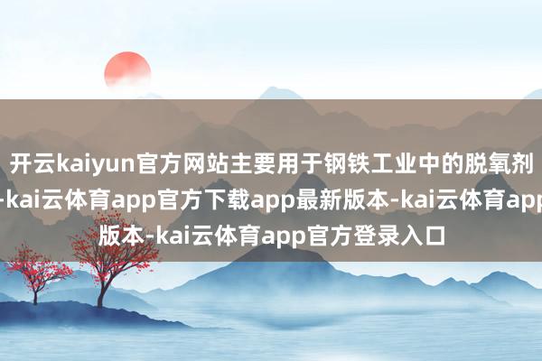 开云kaiyun官方网站主要用于钢铁工业中的脱氧剂和合金添加剂-kai云体育app官方下载app最新版本-kai云体育app官方登录入口