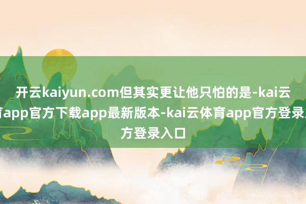 开云kaiyun.com但其实更让他只怕的是-kai云体育app官方下载app最新版本-kai云体育app官方登录入口