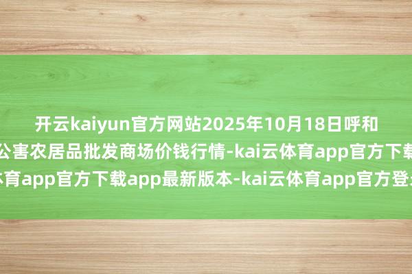 开云kaiyun官方网站2025年10月18日呼和浩特市好意思通首府无公害农居品批发商场价钱行情-kai云体育app官方下载app最新版本-kai云体育app官方登录入口