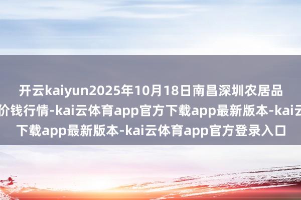 开云kaiyun2025年10月18日南昌深圳农居品中心批发市集有限公司价钱行情-kai云体育app官方下载app最新版本-kai云体育app官方登录入口