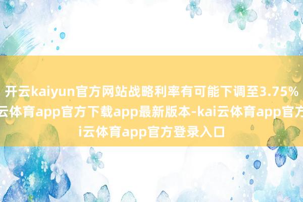 开云kaiyun官方网站战略利率有可能下调至3.75%-4%-kai云体育app官方下载app最新版本-kai云体育app官方登录入口