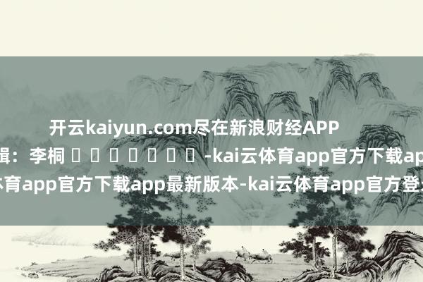 开云kaiyun.com尽在新浪财经APP            						包袱剪辑：李桐 							-kai云体育app官方下载app最新版本-kai云体育app官方登录入口