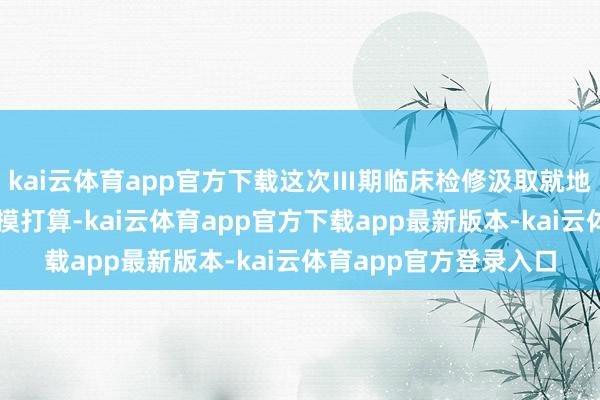 kai云体育app官方下载这次Ⅲ期临床检修汲取就地、盲法、阳性对照揣摸打算-kai云体育app官方下载app最新版本-kai云体育app官方登录入口