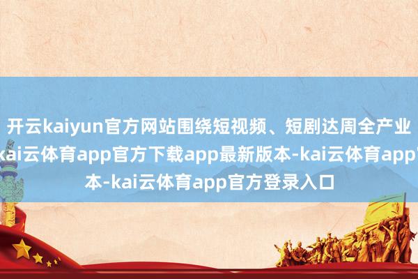 开云kaiyun官方网站围绕短视频、短剧达周全产业链生态打造-kai云体育app官方下载app最新版本-kai云体育app官方登录入口