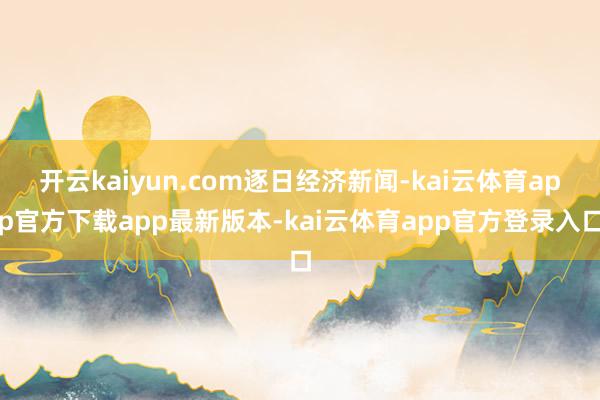 开云kaiyun.com逐日经济新闻-kai云体育app官方下载app最新版本-kai云体育app官方登录入口
