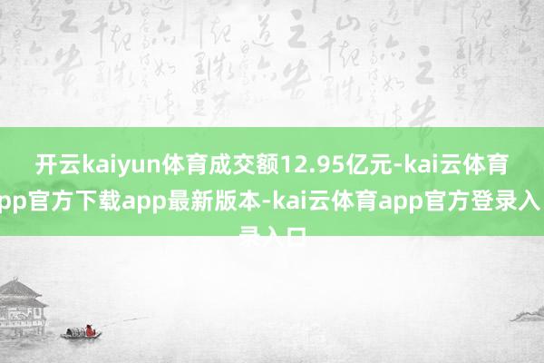 开云kaiyun体育成交额12.95亿元-kai云体育app官方下载app最新版本-kai云体育app官方登录入口