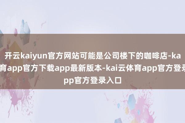 开云kaiyun官方网站可能是公司楼下的咖啡店-kai云体育app官方下载app最新版本-kai云体育app官方登录入口