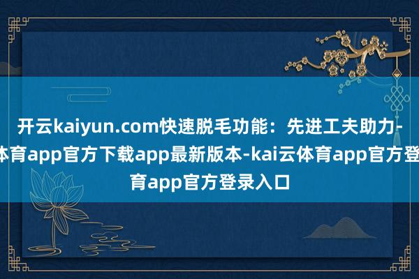开云kaiyun.com快速脱毛功能：先进工夫助力-kai云体育app官方下载app最新版本-kai云体育app官方登录入口