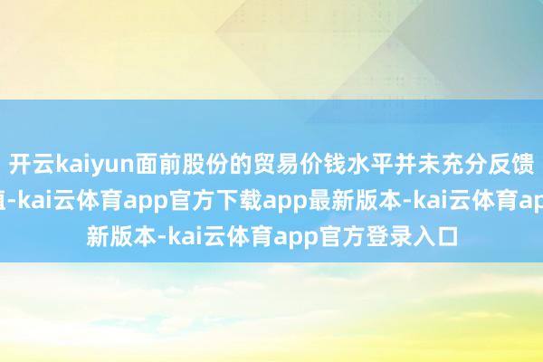 开云kaiyun面前股份的贸易价钱水平并未充分反馈公司的联系价值-kai云体育app官方下载app最新版本-kai云体育app官方登录入口