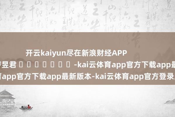 开云kaiyun尽在新浪财经APP 包袱裁剪:卢昱君 -kai云体育app官方下载app最新版本-kai云体育app官方登录入口