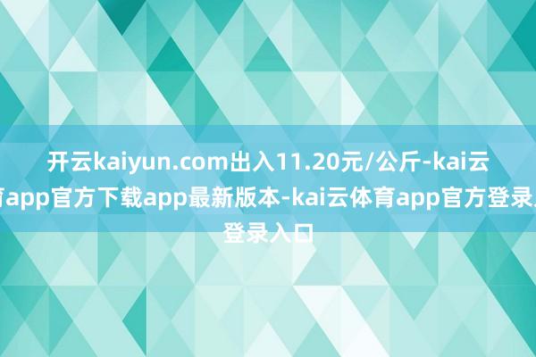 开云kaiyun.com出入11.20元/公斤-kai云体育app官方下载app最新版本-kai云体育app官方登录入口