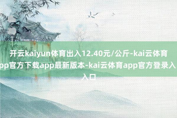 开云kaiyun体育出入12.40元/公斤-kai云体育app官方下载app最新版本-kai云体育app官方登录入口