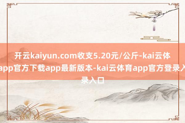 开云kaiyun.com收支5.20元/公斤-kai云体育app官方下载app最新版本-kai云体育app官方登录入口