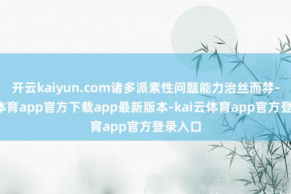 开云kaiyun.com诸多派素性问题能力治丝而棼-kai云体育app官方下载app最新版本-kai云体育app官方登录入口