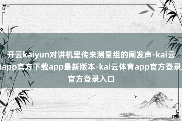 开云kaiyun对讲机里传来测量组的阐发声-kai云体育app官方下载app最新版本-kai云体育app官方登录入口