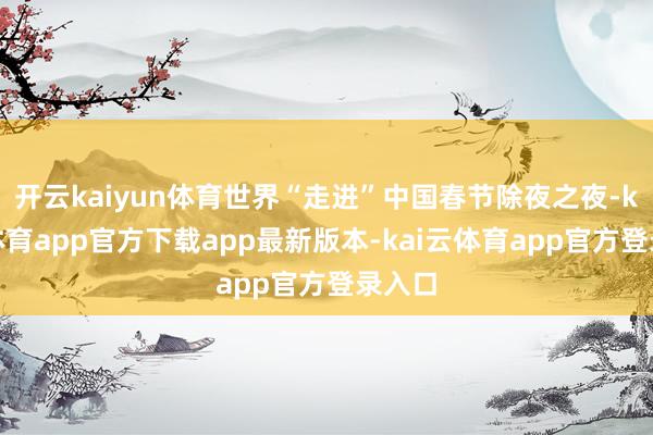 开云kaiyun体育世界“走进”中国春节除夜之夜-kai云体育app官方下载app最新版本-kai云体育app官方登录入口
