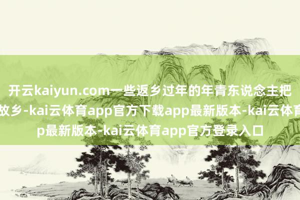 开云kaiyun.com一些返乡过年的年青东说念主把新的生计神色带回故乡-kai云体育app官方下载app最新版本-kai云体育app官方登录入口